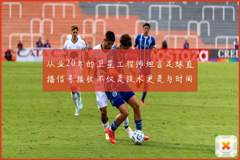 从业20年的卫星工程师坦言足球直播信号接收不仅是技术更是与时间的赛跑