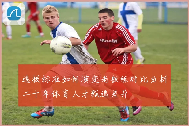 选拔标准如何演变老教练对比分析二十年体育人才甄选差异