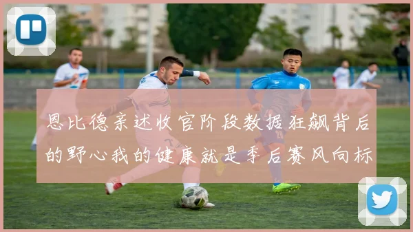 恩比德亲述收官阶段数据狂飙背后的野心我的健康就是季后赛风向标