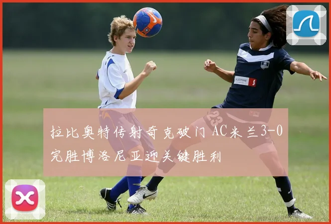 拉比奥特传射奇克破门 AC米兰3-0完胜博洛尼亚迎关键胜利