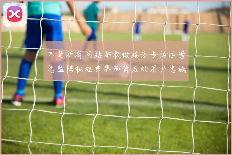 不是所有网站都敢做减法专访运营总监揭秘经典界面背后的用户忠诚度奇迹